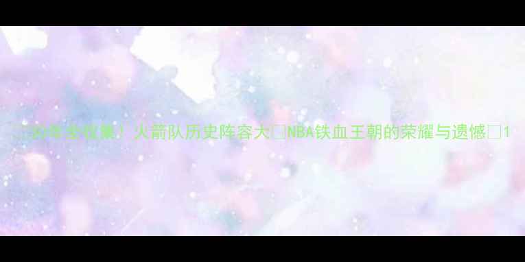 图片 ✨30年全收集！火箭队历史阵容大🔥NBA铁血王朝的荣耀与遗憾🌟1