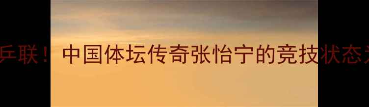 图片 ✨54岁仍霸榜国际乒联！中国体坛传奇张怡宁的竞技状态为何逆龄增长？🏆1