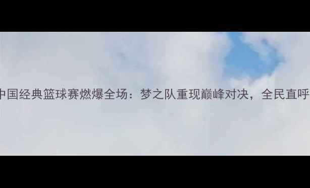 图片 ✨96热血青春！中国经典篮球赛燃爆全场：梦之队重现巅峰对决，全民直呼‘DNA动了’！🔥