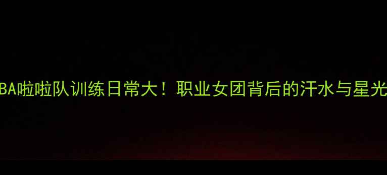 图片 ✨CBA啦啦队训练日常大！职业女团背后的汗水与星光💫1