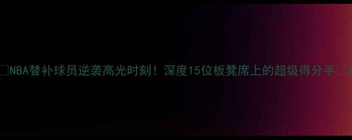 图片 ✨NBA替补球员逆袭高光时刻！深度15位板凳席上的超级得分手🔥2
