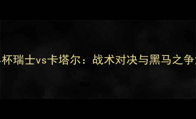 图片 ✨世界杯瑞士vs卡塔尔：战术对决与黑马之争深度🔥
