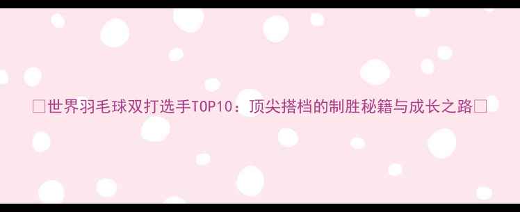 图片 ✨世界羽毛球双打选手TOP10：顶尖搭档的制胜秘籍与成长之路✨