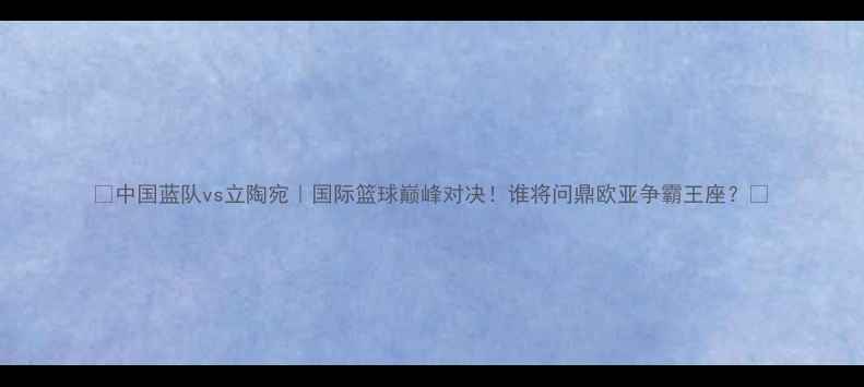 图片 ✨中国蓝队vs立陶宛｜国际篮球巅峰对决！谁将问鼎欧亚争霸王座？🔥