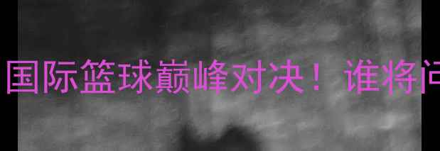 图片 ✨中国蓝队vs立陶宛｜国际篮球巅峰对决！谁将问鼎欧亚争霸王座？🔥1