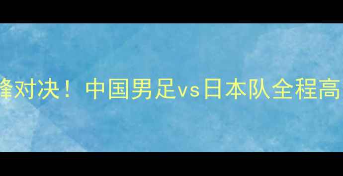 图片 ✨中日足球巅峰对决！中国男足vs日本队全程高能回顾+深度🔥