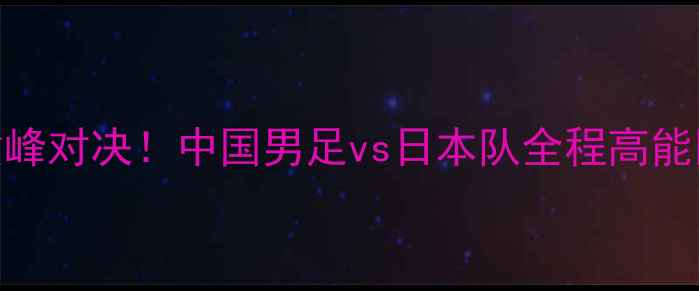图片 ✨中日足球巅峰对决！中国男足vs日本队全程高能回顾+深度🔥1