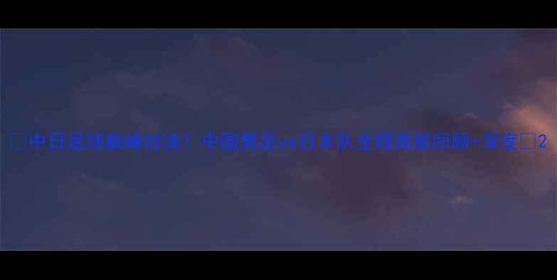 图片 ✨中日足球巅峰对决！中国男足vs日本队全程高能回顾+深度🔥2