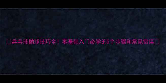 图片 ✨乒乓球抛球技巧全！零基础入门必学的5个步骤和常见错误💎