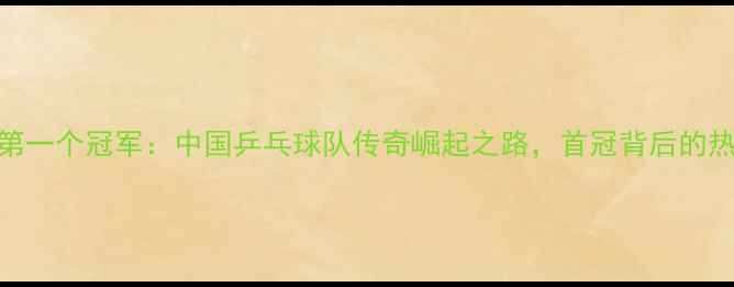 图片 ✨乒乓球第一个冠军：中国乒乓球队传奇崛起之路，首冠背后的热血故事！