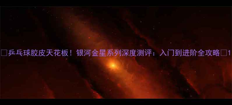 图片 ✨乒乓球胶皮天花板！银河金星系列深度测评：入门到进阶全攻略🏓1