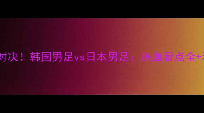 图片 ✨亚洲巅峰对决！韩国男足vs日本男足：热血看点全+观赛指南🔥1