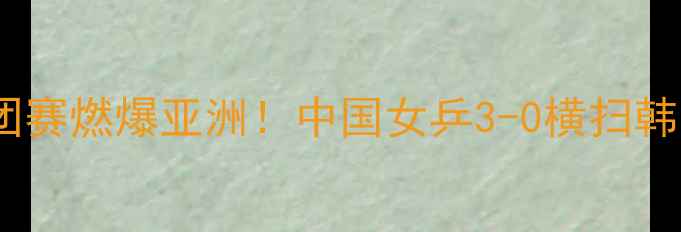 图片 ✨仁川乒乓球女团赛燃爆亚洲！中国女乒3-0横扫韩国夺冠全记录✨1