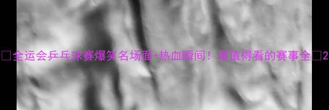 图片 ✨全运会乒乓球赛爆笑名场面+热血瞬间！最值得看的赛事全🏆2