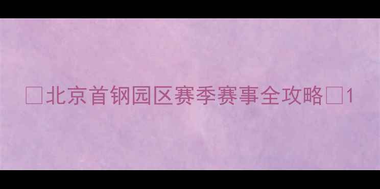 图片 ✨北京首钢园区赛季赛事全攻略✨1