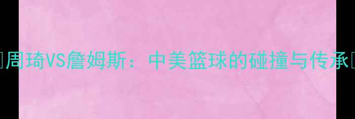 图片 ✨周琦VS詹姆斯：中美篮球的碰撞与传承✨
