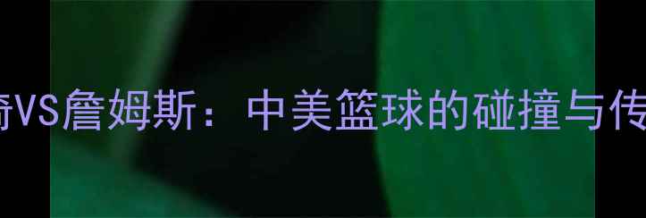 图片 ✨周琦VS詹姆斯：中美篮球的碰撞与传承✨1