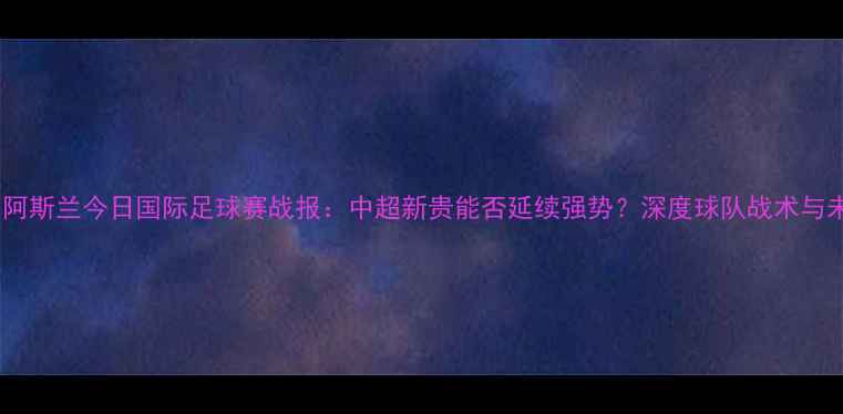 图片 ✨哈那提·阿斯兰今日国际足球赛战报：中超新贵能否延续强势？深度球队战术与未来展望✨2