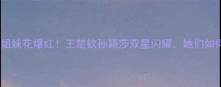 图片 ✨国乒双胞胎姐妹花爆红！王楚钦孙颖莎双星闪耀，她们如何统治赛场🔥1