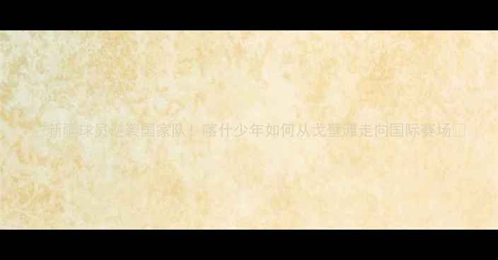 图片 ✨新疆球员逆袭国家队！喀什少年如何从戈壁滩走向国际赛场🌟