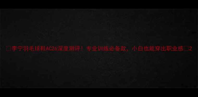 图片 ✨李宁羽毛球鞋AC26深度测评！专业训练必备款，小白也能穿出职业感🏸2