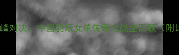 图片 ✨李晓霞VS周昕巅峰对决：中国羽坛女单传奇之战全回顾（附比赛集锦+技术）✨