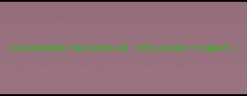 图片 ✨羽毛球世锦赛女子单打冠军全记录！李雪儿夺冠的12个关键细节✨1