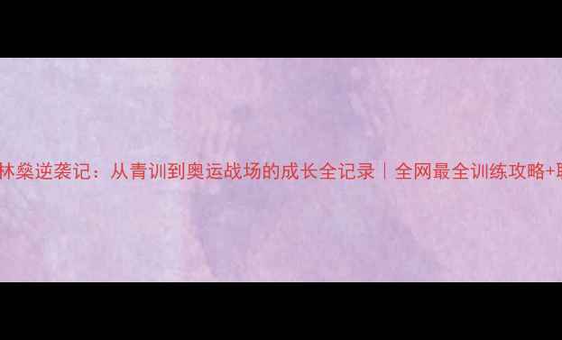 图片 ✨羽毛球国家队林燊逆袭记：从青训到奥运战场的成长全记录｜全网最全训练攻略+职业规划指南✨1