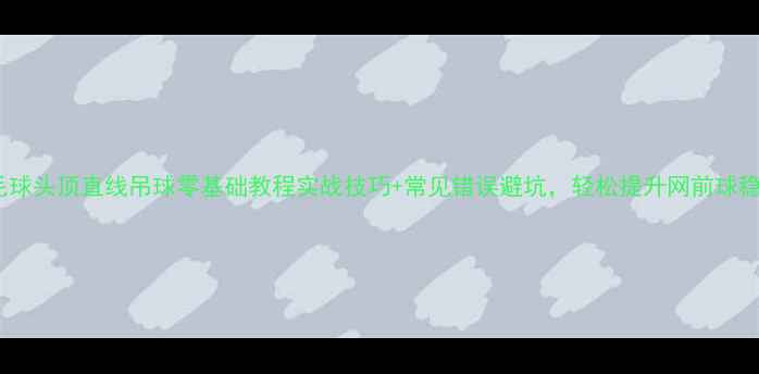 图片 ✨羽毛球头顶直线吊球零基础教程实战技巧+常见错误避坑，轻松提升网前球稳定性2