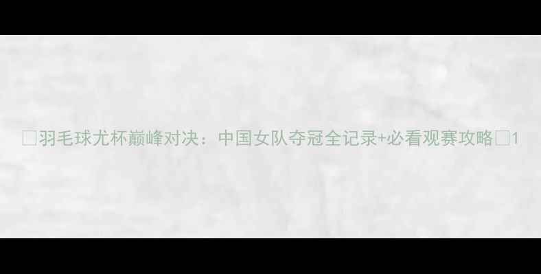 图片 ✨羽毛球尤杯巅峰对决：中国女队夺冠全记录+必看观赛攻略🏆1