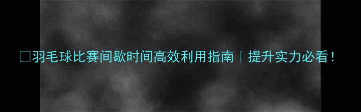 图片 ✨羽毛球比赛间歇时间高效利用指南｜提升实力必看！