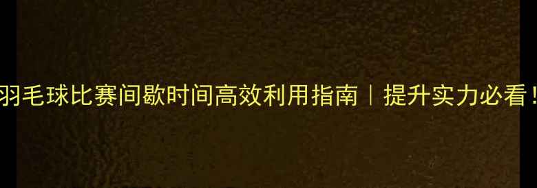 图片 ✨羽毛球比赛间歇时间高效利用指南｜提升实力必看！1