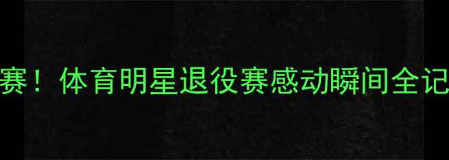 图片 ✨职业生涯最后一场比赛！体育明星退役赛感动瞬间全记录🏆体育精神退役时刻