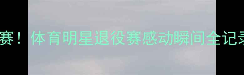 图片 ✨职业生涯最后一场比赛！体育明星退役赛感动瞬间全记录🏆体育精神退役时刻1