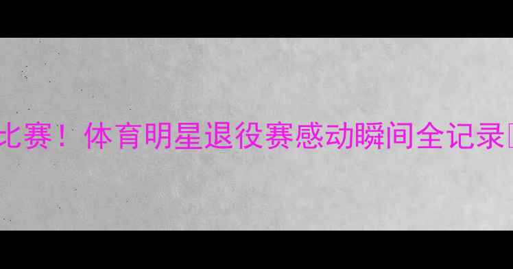 图片 ✨职业生涯最后一场比赛！体育明星退役赛感动瞬间全记录🏆体育精神退役时刻2