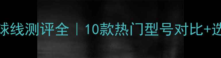 图片 ✨阿尔法羽毛球线测评全｜10款热门型号对比+选购避坑指南🔥