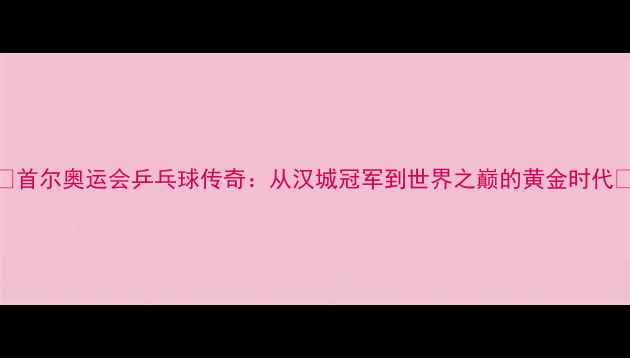 图片 ✨首尔奥运会乒乓球传奇：从汉城冠军到世界之巅的黄金时代🏆