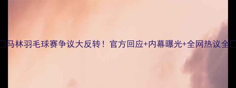 图片 ✨马林羽毛球赛争议大反转！官方回应+内幕曝光+全网热议全🔥