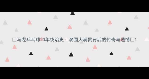 图片 ✨马龙乒乓球20年统治史：双圈大满贯背后的传奇与遗憾🔥1
