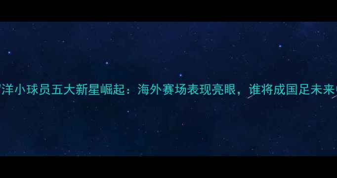 图片 万达留洋小球员五大新星崛起：海外赛场表现亮眼，谁将成国足未来中坚？