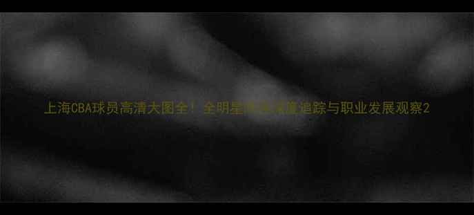 图片 上海CBA球员高清大图全！全明星阵容深度追踪与职业发展观察2