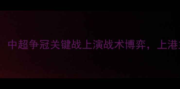 图片 上海上港vs北京国安：中超争冠关键战上演战术博弈，上港主场能否捍卫榜首？1