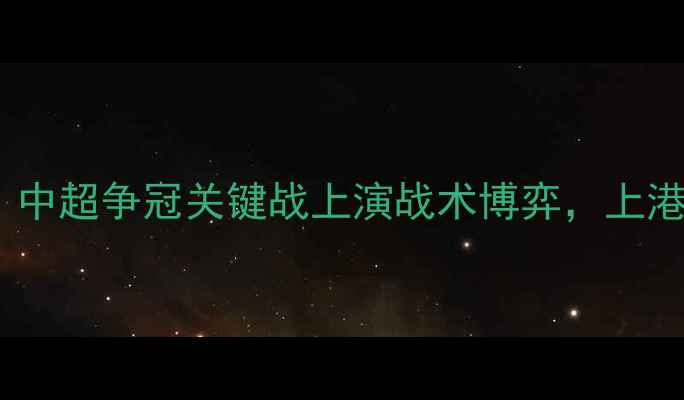 图片 上海上港vs北京国安：中超争冠关键战上演战术博弈，上港主场能否捍卫榜首？2