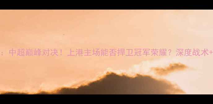 图片 上海上港vs国安：中超巅峰对决！上港主场能否捍卫冠军荣耀？深度战术+球员表现全记录