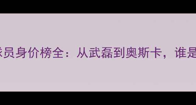 图片 上海上港球员身价榜全：从武磊到奥斯卡，谁是最值钱？2