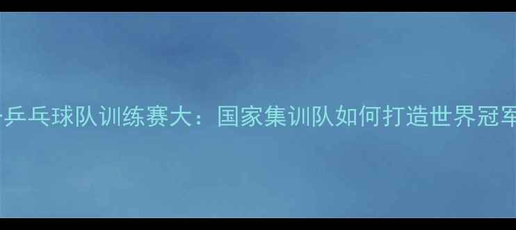 图片 上海八一乒乓球队训练赛大：国家集训队如何打造世界冠军摇篮？1