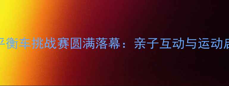 图片 上海国际儿童平衡车挑战赛圆满落幕：亲子互动与运动启蒙的完美结合