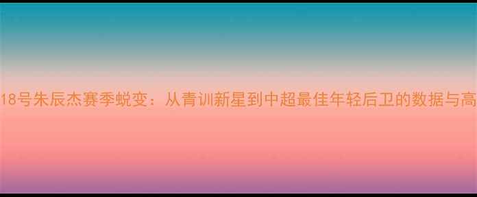 图片 上海申花18号朱辰杰赛季蜕变：从青训新星到中超最佳年轻后卫的数据与高光时刻全