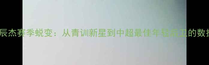 图片 上海申花18号朱辰杰赛季蜕变：从青训新星到中超最佳年轻后卫的数据与高光时刻全2