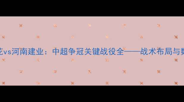 图片 上海申花vs河南建业：中超争冠关键战役全——战术布局与数据预测